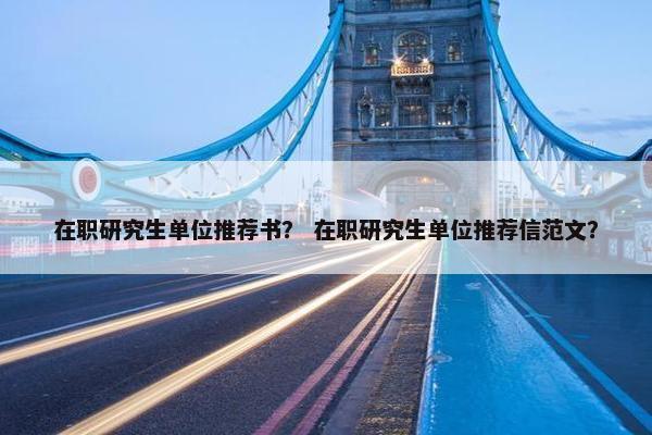 在职研究生单位推荐书？ 在职研究生单位推荐信范文？