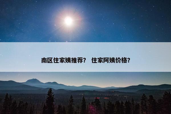 南区住家姨推荐？ 住家阿姨价格？