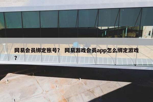 网易会员绑定账号？ 网易游戏会员app怎么绑定游戏？
