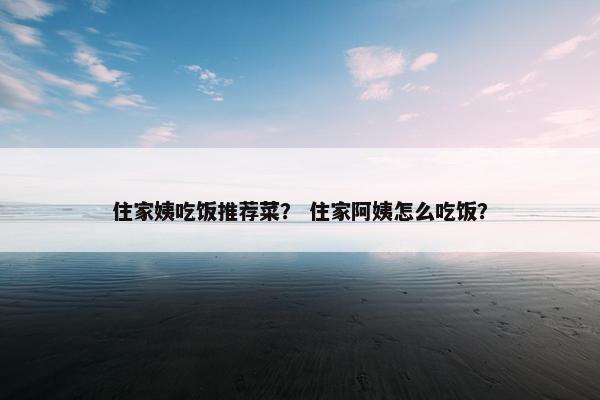 住家姨吃饭推荐菜？ 住家阿姨怎么吃饭？