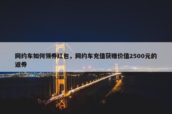 网约车如何领券红包，网约车充值获赠价值2500元的返券