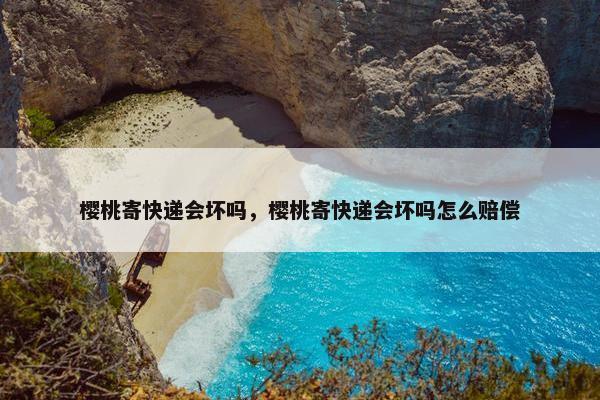 樱桃寄快递会坏吗，樱桃寄快递会坏吗怎么赔偿