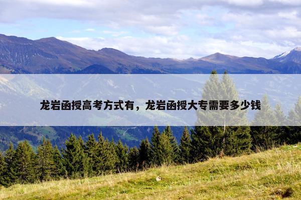 龙岩函授高考方式有，龙岩函授大专需要多少钱