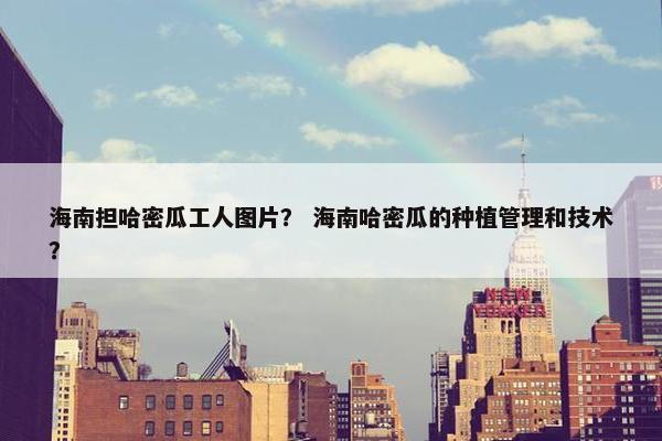 海南担哈密瓜工人图片？ 海南哈密瓜的种植管理和技术？
