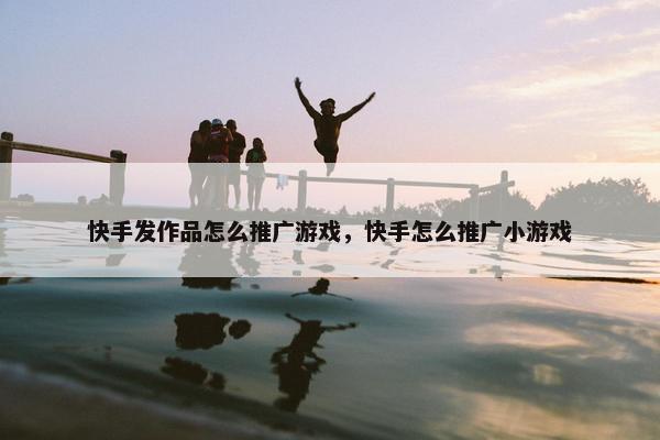 快手发作品怎么推广游戏，快手怎么推广小游戏