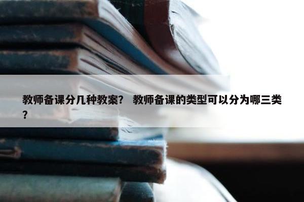 教师备课分几种教案？ 教师备课的类型可以分为哪三类？