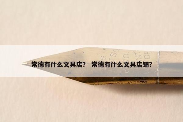 常德有什么文具店？ 常德有什么文具店铺？