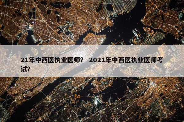 21年中西医执业医师？ 2021年中西医执业医师考试？