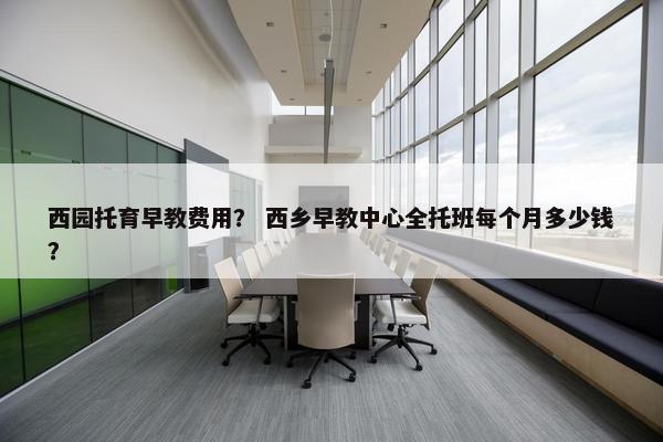 西园托育早教费用？ 西乡早教中心全托班每个月多少钱？