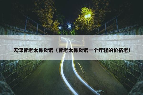 天津曾老太鼻炎馆（曾老太鼻炎馆一个疗程的价格老）