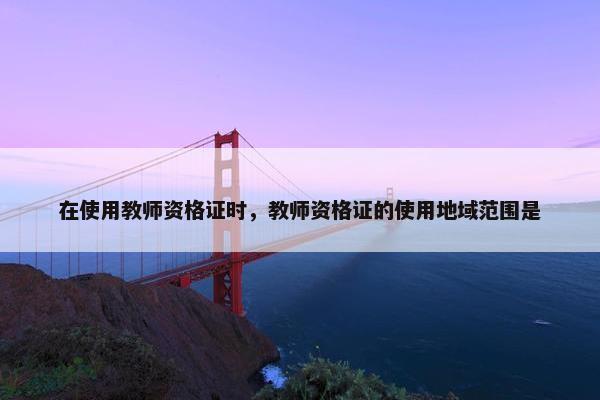 在使用教师资格证时，教师资格证的使用地域范围是
