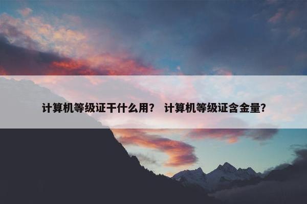 计算机等级证干什么用？ 计算机等级证含金量？
