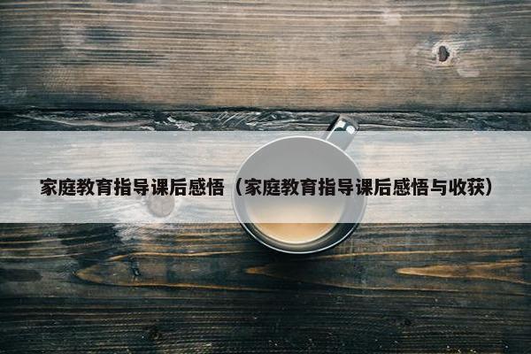 家庭教育指导课后感悟（家庭教育指导课后感悟与收获）