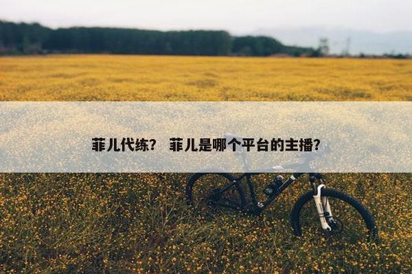 菲儿代练？ 菲儿是哪个平台的主播？