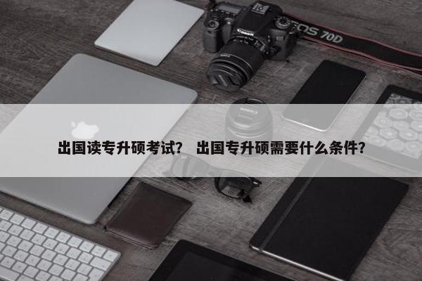 出国读专升硕考试？ 出国专升硕需要什么条件？