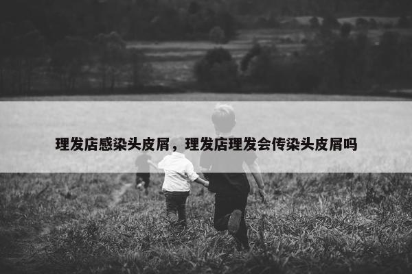 理发店感染头皮屑，理发店理发会传染头皮屑吗