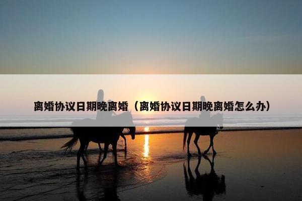 离婚协议日期晚离婚（离婚协议日期晚离婚怎么办）