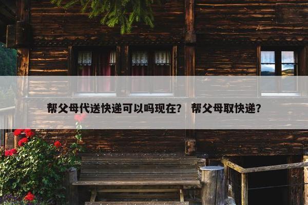 帮父母代送快递可以吗现在？ 帮父母取快递？