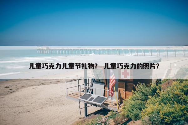 儿童巧克力儿童节礼物？ 儿童巧克力的照片？
