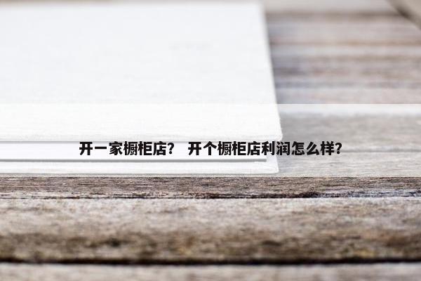 开一家橱柜店？ 开个橱柜店利润怎么样？