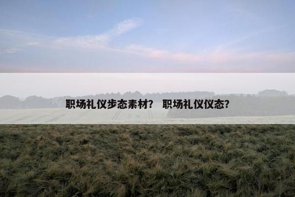 职场礼仪步态素材？ 职场礼仪仪态？
