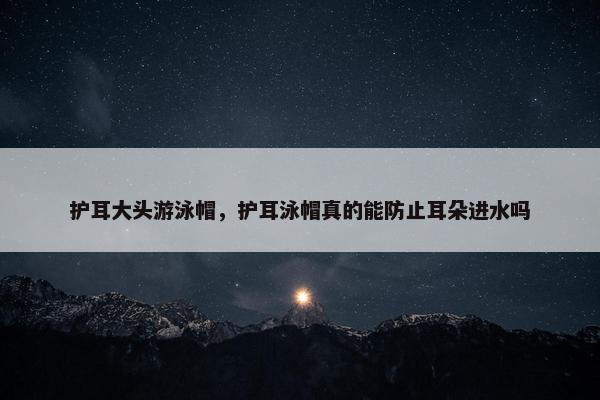 护耳大头游泳帽，护耳泳帽真的能防止耳朵进水吗