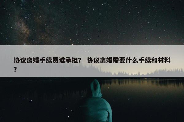 协议离婚手续费谁承担？ 协议离婚需要什么手续和材料？