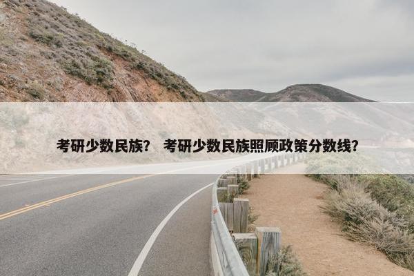 考研少数民族？ 考研少数民族照顾政策分数线？
