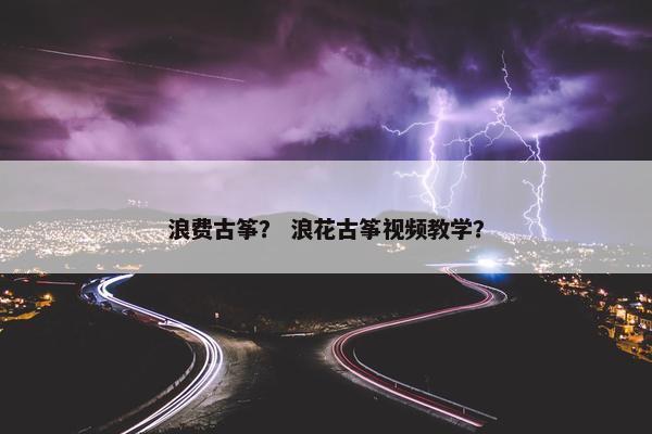 浪费古筝？ 浪花古筝视频教学？