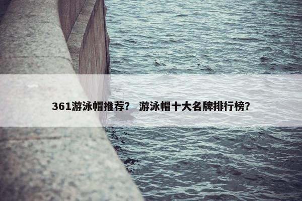 361游泳帽推荐？ 游泳帽十大名牌排行榜？