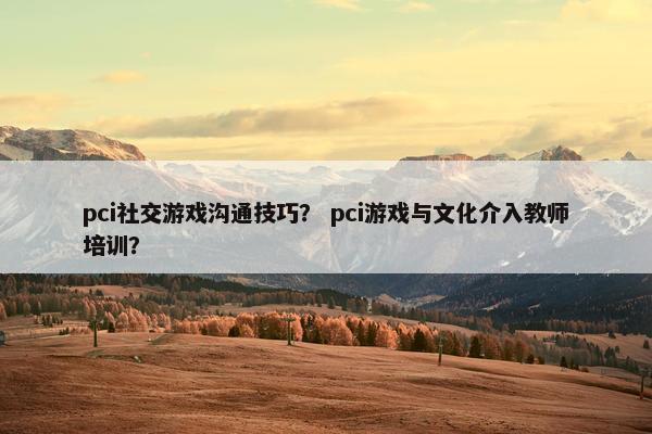 pci社交游戏沟通技巧？ pci游戏与文化介入教师培训？