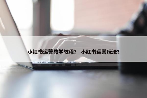 小红书运营教学教程？ 小红书运营玩法？
