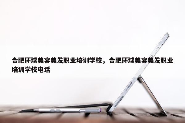 合肥环球美容美发职业培训学校，合肥环球美容美发职业培训学校电话