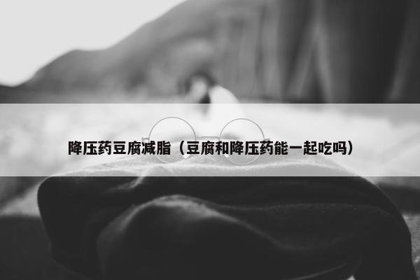 降压药豆腐减脂（豆腐和降压药能一起吃吗）