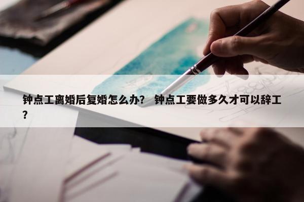钟点工离婚后复婚怎么办？ 钟点工要做多久才可以辞工？