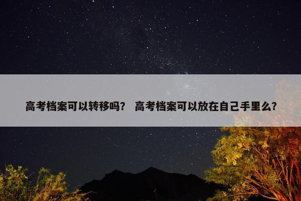 高考档案可以转移吗？ 高考档案可以放在自己手里么？