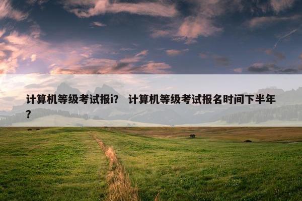 计算机等级考试报i？ 计算机等级考试报名时间下半年？