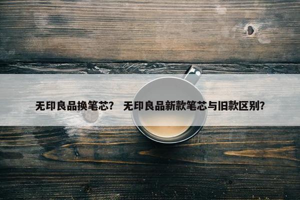 无印良品换笔芯？ 无印良品新款笔芯与旧款区别？