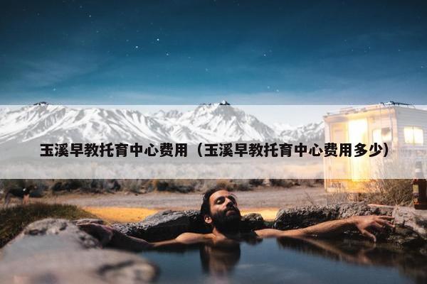 玉溪早教托育中心费用（玉溪早教托育中心费用多少）