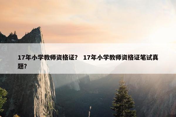 17年小学教师资格证？ 17年小学教师资格证笔试真题？