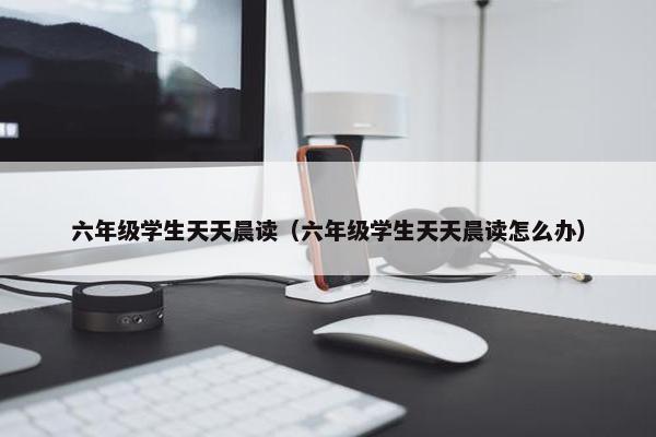 六年级学生天天晨读（六年级学生天天晨读怎么办）