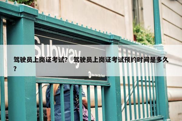驾驶员上岗证考试？ 驾驶员上岗证考试预约时间是多久？