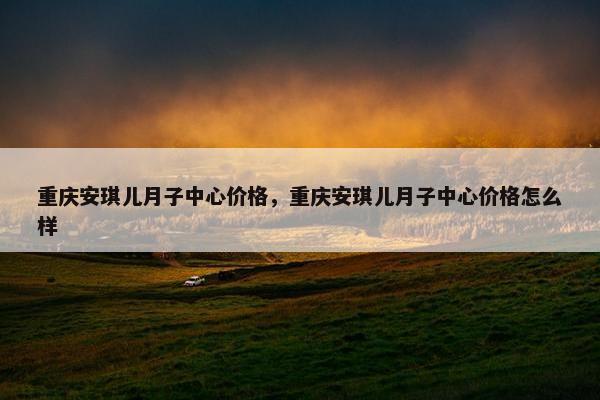 重庆安琪儿月子中心价格，重庆安琪儿月子中心价格怎么样