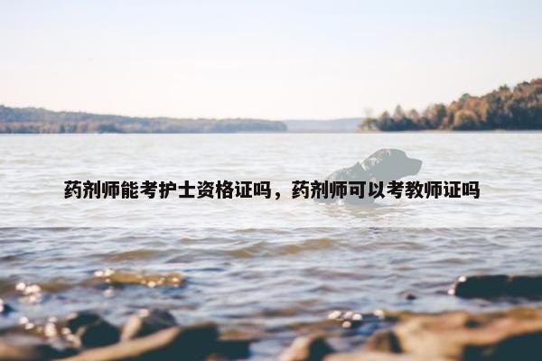 药剂师能考护士资格证吗，药剂师可以考教师证吗