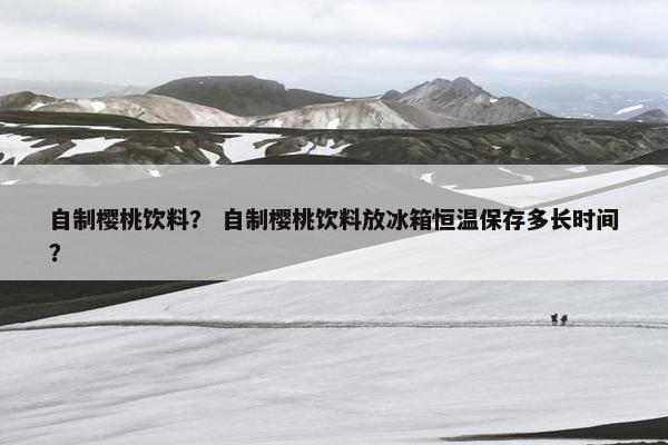 自制樱桃饮料？ 自制樱桃饮料放冰箱恒温保存多长时间？