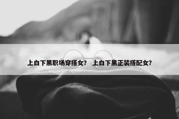 上白下黑职场穿搭女？ 上白下黑正装搭配女？