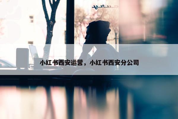 小红书西安运营，小红书西安分公司