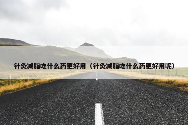 针灸减脂吃什么药更好用（针灸减脂吃什么药更好用呢）