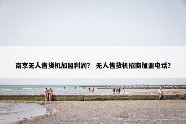南京无人售货机加盟利润？ 无人售货机招商加盟电话？