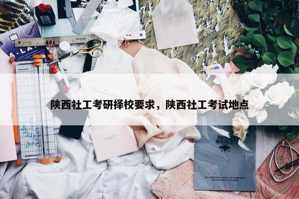 陕西社工考研择校要求，陕西社工考试地点